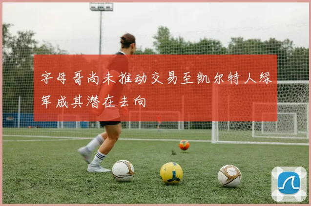 字母哥尚未推动交易至凯尔特人绿军成其潜在去向