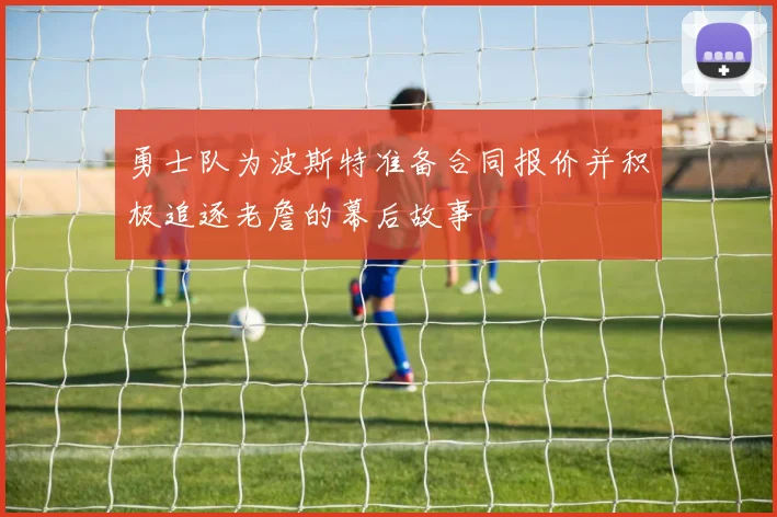 勇士队为波斯特准备合同报价并积极追逐老詹的幕后故事