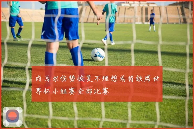内马尔伤势恢复不理想或将缺席世界杯小组赛全部比赛