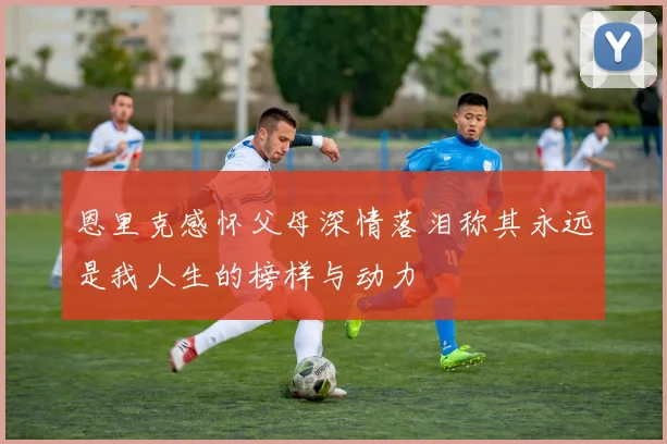 恩里克感怀父母深情落泪称其永远是我人生的榜样与动力