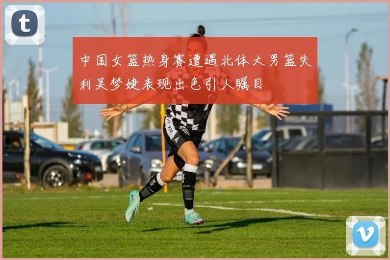 中国女篮热身赛遭遇北体大男篮失利吴梦婕表现出色引人瞩目