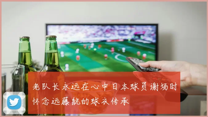 老队长永远在心中日本球员谢场时怀念远藤航的球衣传承
