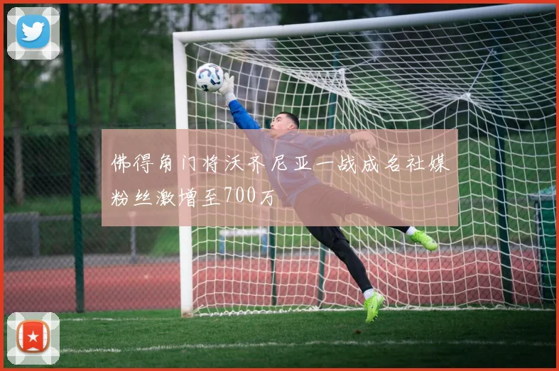 佛得角门将沃齐尼亚一战成名社媒粉丝激增至700万