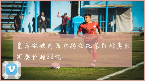 皇马欲破内马尔转会纪录目标奥利塞要价超22亿
