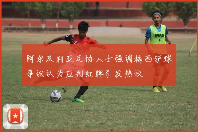 阿尔及利亚足协人士强调梅西铲球争议认为应判红牌引发热议