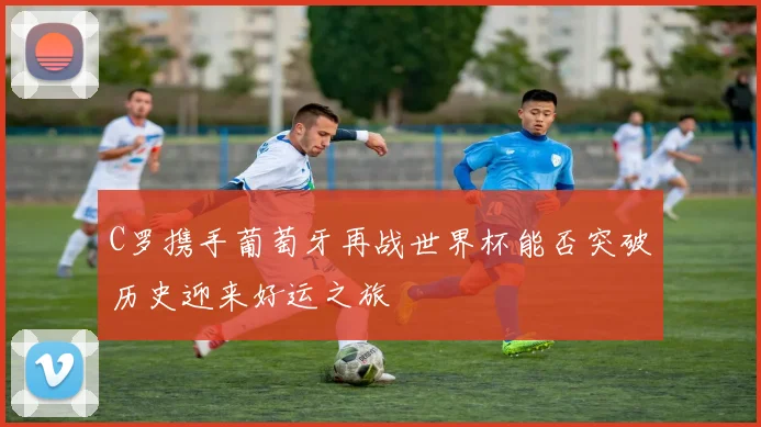 C罗携手葡萄牙再战世界杯能否突破历史迎来好运之旅