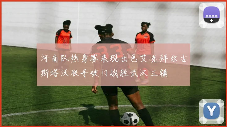 河南队热身赛表现出色艾克拜尔古斯塔沃联手破门战胜武汉三镇