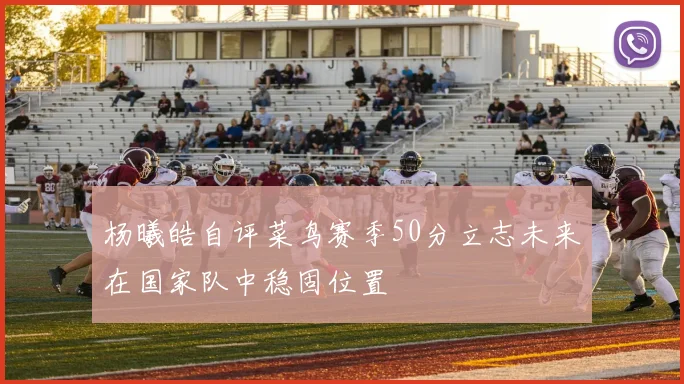 杨曦皓自评菜鸟赛季50分立志未来在国家队中稳固位置