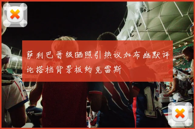 萨利巴晋级晒照引热议加布幽默评论搭档背景板约克雷斯