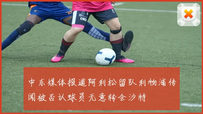 中东媒体报道阿利松留队利物浦传闻被否认球员无意转会沙特