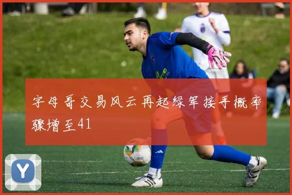 字母哥交易风云再起绿军接手概率骤增至41