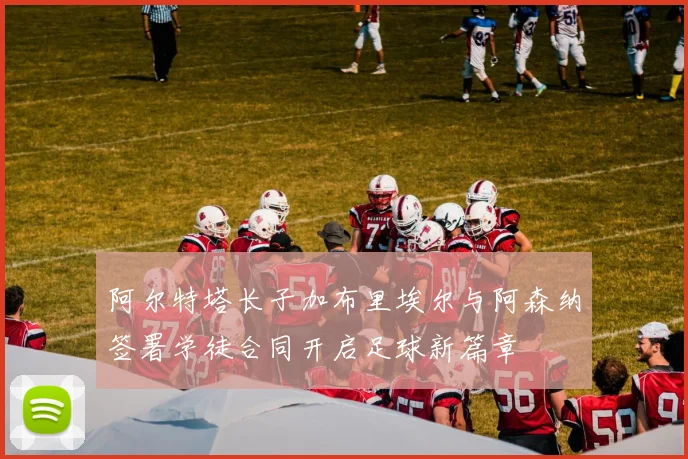阿尔特塔长子加布里埃尔与阿森纳签署学徒合同开启足球新篇章