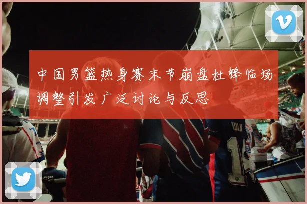 中国男篮热身赛末节崩盘杜锋临场调整引发广泛讨论与反思