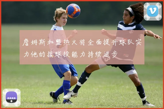 詹姆斯加盟热火将全面提升球队实力他的接球投能力持续进步