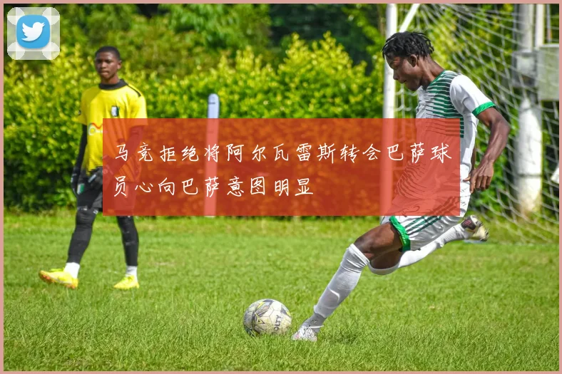 马竞拒绝将阿尔瓦雷斯转会巴萨球员心向巴萨意图明显