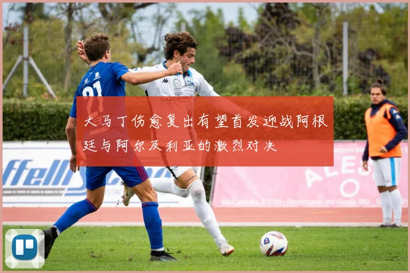 大马丁伤愈复出有望首发迎战阿根廷与阿尔及利亚的激烈对决