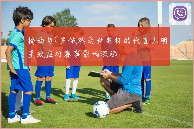 梅西与C罗依然是世界杯的代言人明星效应对赛事影响深远
